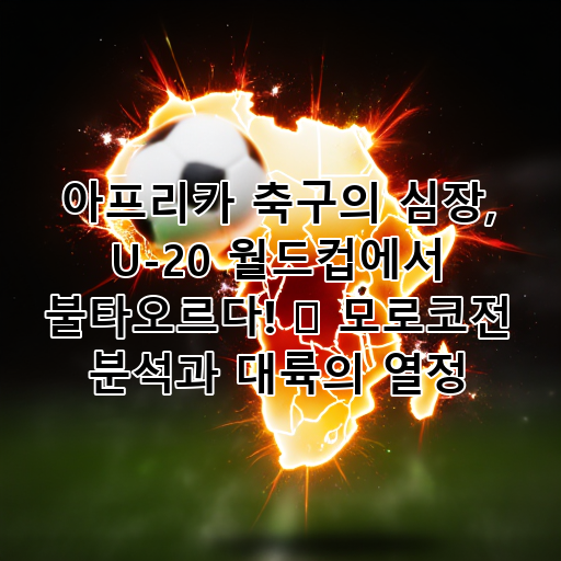 아프리카 축구의 심장, U-20 월드컵에서 불타오르다! 🔥 모로코전 분석과 대륙의 열정 대표 이미지