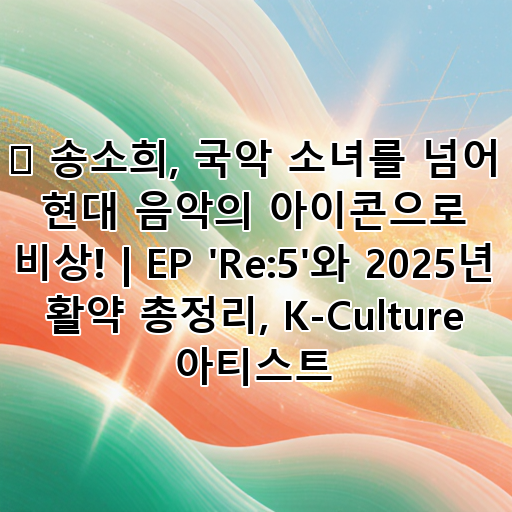 ✨ 송소희, 국악 소녀를 넘어 현대 음악의 아이콘으로 비상! | EP 'Re:5'와 2025년 활약 총정리, K-Culture 아티스트 대표 이미지